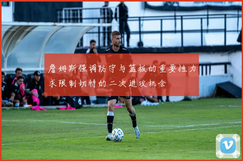 詹姆斯强调防守与篮板的重要性力求限制切特的二次进攻机会