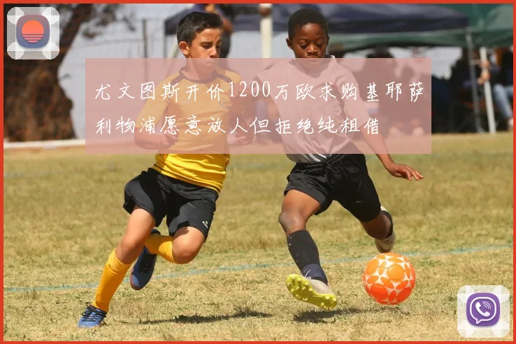 尤文图斯开价1200万欧求购基耶萨利物浦愿意放人但拒绝纯租借