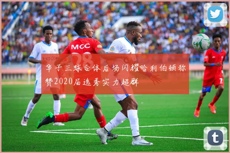 华子三球合体后场闪耀哈利伯顿称赞2020届选秀实力超群