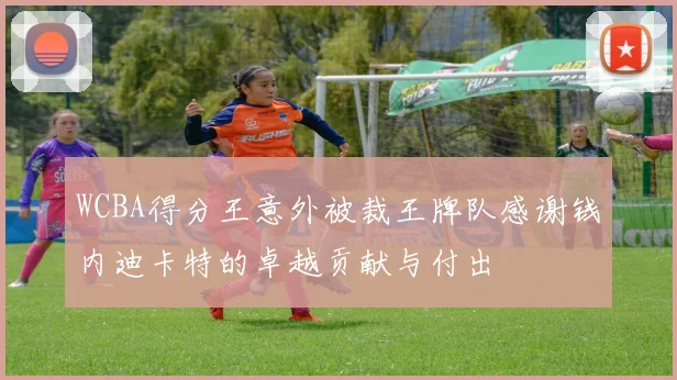 WCBA得分王意外被裁王牌队感谢钱内迪卡特的卓越贡献与付出