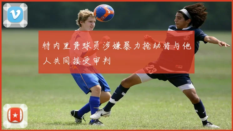 特内里费球员涉嫌暴力抢劫将与他人共同接受审判