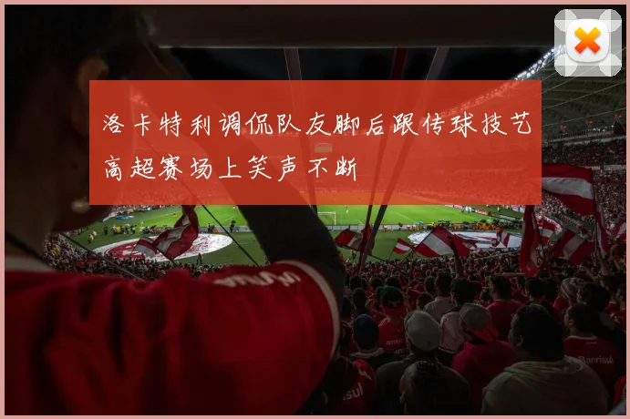 洛卡特利调侃队友脚后跟传球技艺高超赛场上笑声不断