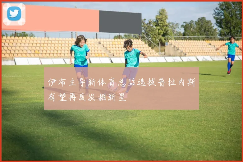 伊布主导新体育总监选拔普拉内斯有望再度发掘新星