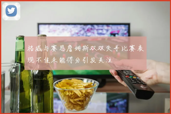 格威与赛恩詹姆斯双双失手比赛表现不佳未能得分引发关注