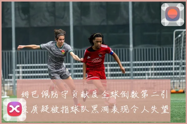 姆巴佩防守贡献度全球倒数第二引发质疑被指球队黑洞表现令人失望