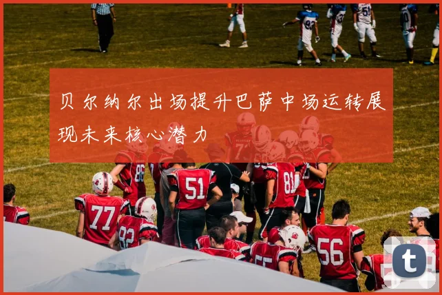 贝尔纳尔出场提升巴萨中场运转展现未来核心潜力
