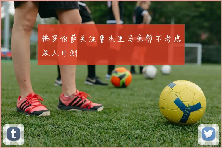 佛罗伦萨关注鲁杰里马竞暂不考虑放人计划
