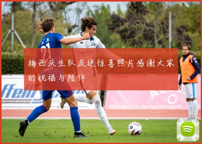 梅西庆生队友送惊喜照片感谢大家的祝福与陪伴