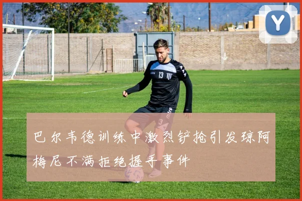 巴尔韦德训练中激烈铲抢引发琼阿梅尼不满拒绝握手事件