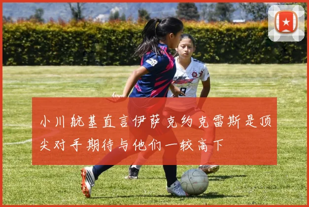 小川航基直言伊萨克约克雷斯是顶尖对手期待与他们一较高下