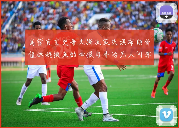 高管直言史蒂文斯决策失误布朗价值远超换来的回报与乔治无人问津